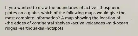 If you wanted to draw the boundaries of active lithospheric plates on a globe, which of the following maps would give the most complete information? A map showing the location of _____. -the edges of continental shelves -active volcanoes -mid-ocean ridges -earthquakes -hotspots