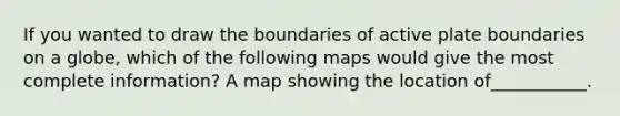 If you wanted to draw the boundaries of active plate boundaries on a globe, which of the following maps would give the most complete information? A map showing the location of___________.