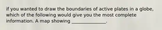 if you wanted to draw the boundaries of active plates in a globe, which of the following would give you the most complete information. A map showing _______________.