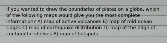 If you wanted to draw the boundaries of plates on a globe, which of the following maps would give you the most complete information? A) map of active volcanoes B) map of mid-ocean ridges C) map of earthquake distribution D) map of the edge of continental shelves E) map of hotspots