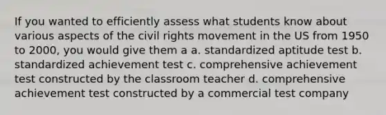 If you wanted to efficiently assess what students know about various aspects of the civil rights movement in the US from 1950 to 2000, you would give them a a. standardized aptitude test b. standardized achievement test c. comprehensive achievement test constructed by the classroom teacher d. comprehensive achievement test constructed by a commercial test company