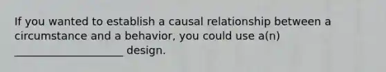 If you wanted to establish a causal relationship between a circumstance and a behavior, you could use a(n) ____________________ design.