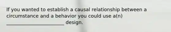 If you wanted to establish a causal relationship between a circumstance and a behavior you could use a(n) ________________________ design.