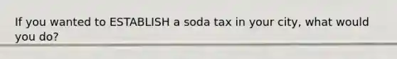 If you wanted to ESTABLISH a soda tax in your city, what would you do?