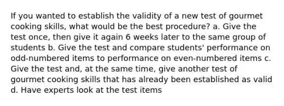 If you wanted to establish the validity of a new test of gourmet cooking skills, what would be the best procedure? a. Give the test once, then give it again 6 weeks later to the same group of students b. Give the test and compare students' performance on odd-numbered items to performance on even-numbered items c. Give the test and, at the same time, give another test of gourmet cooking skills that has already been established as valid d. Have experts look at the test items