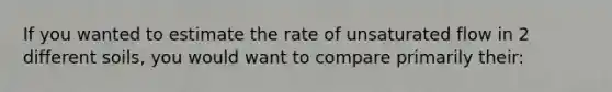 If you wanted to estimate the rate of unsaturated flow in 2 different soils, you would want to compare primarily their: