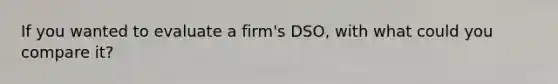 If you wanted to evaluate a firm's DSO, with what could you compare it?