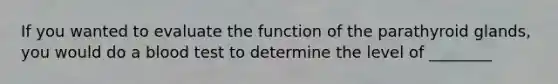 If you wanted to evaluate the function of the parathyroid glands, you would do a blood test to determine the level of ________