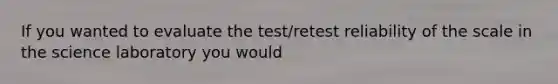 If you wanted to evaluate the test/retest reliability of the scale in the science laboratory you would