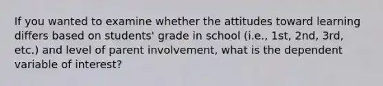 If you wanted to examine whether the attitudes toward learning differs based on students' grade in school (i.e., 1st, 2nd, 3rd, etc.) and level of parent involvement, what is the dependent variable of interest?