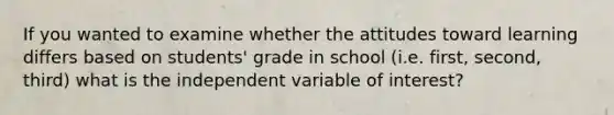 If you wanted to examine whether the attitudes toward learning differs based on students' grade in school (i.e. first, second, third) what is the independent variable of interest?