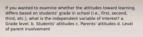 If you wanted to examine whether the attitudes toward learning differs based on students' grade in school (i.e., first, second, third, etc.), what is the independent variable of interest? a. Grade level. b. Students' attitudes c. Parents' attitudes d. Level of parent involvement