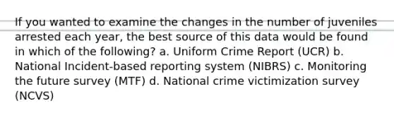 If you wanted to examine the changes in the number of juveniles arrested each year, the best source of this data would be found in which of the following? a. Uniform Crime Report (UCR) b. National Incident-based reporting system (NIBRS) c. Monitoring the future survey (MTF) d. National crime victimization survey (NCVS)