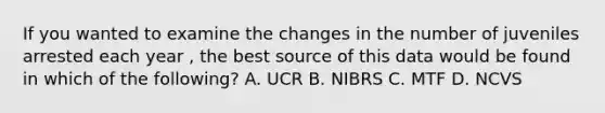 If you wanted to examine the changes in the number of juveniles arrested each year , the best source of this data would be found in which of the following? A. UCR B. NIBRS C. MTF D. NCVS