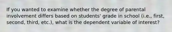 If you wanted to examine whether the degree of parental involvement differs based on students' grade in school (i.e., first, second, third, etc.), what is the dependent variable of interest?