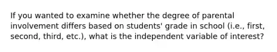 If you wanted to examine whether the degree of parental involvement differs based on students' grade in school (i.e., first, second, third, etc.), what is the independent variable of interest?