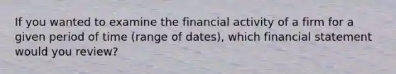 If you wanted to examine the financial activity of a firm for a given period of time (range of dates), which financial statement would you review?