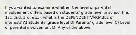 If you wanted to examine whether the level of parental involvement differs based on students' grade level in school (I.e., 1st, 2nd, 3rd, etc.), what is the DEPENDENT VARIABLE of interest? A) Students' grade level B) Parents' grade level C) Level of parental involvement D) Any of the above