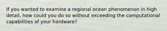 If you wanted to examine a regional ocean phenomenon in high detail, how could you do so without exceeding the computational capabilities of your hardware?