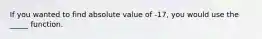 If you wanted to find absolute value of -17, you would use the _____ function.