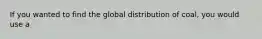 If you wanted to find the global distribution of coal, you would use a