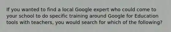 If you wanted to find a local Google expert who could come to your school to do specific training around Google for Education tools with teachers, you would search for which of the following?