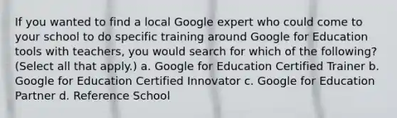 If you wanted to find a local Google expert who could come to your school to do specific training around Google for Education tools with teachers, you would search for which of the following? (Select all that apply.) a. Google for Education Certified Trainer b. Google for Education Certified Innovator c. Google for Education Partner d. Reference School