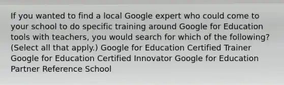 If you wanted to find a local Google expert who could come to your school to do specific training around Google for Education tools with teachers, you would search for which of the following? (Select all that apply.) Google for Education Certified Trainer Google for Education Certified Innovator Google for Education Partner Reference School