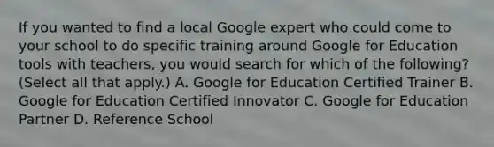 If you wanted to find a local Google expert who could come to your school to do specific training around Google for Education tools with teachers, you would search for which of the following? (Select all that apply.) A. Google for Education Certified Trainer B. Google for Education Certified Innovator C. Google for Education Partner D. Reference School