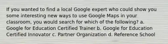 If you wanted to find a local Google expert who could show you some interesting new ways to use Google Maps in your classroom, you would search for which of the following? a. Google for Education Certified Trainer b. Google for Education Certified Innovator c. Partner Organization d. Reference School