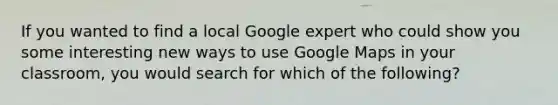 If you wanted to find a local Google expert who could show you some interesting new ways to use Google Maps in your classroom, you would search for which of the following?