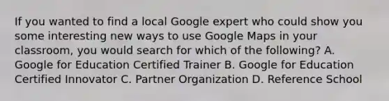 If you wanted to find a local Google expert who could show you some interesting new ways to use Google Maps in your classroom, you would search for which of the following? A. Google for Education Certified Trainer B. Google for Education Certified Innovator C. Partner Organization D. Reference School