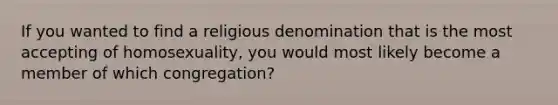 If you wanted to find a religious denomination that is the most accepting of homosexuality, you would most likely become a member of which congregation?