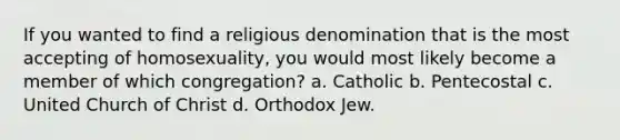 If you wanted to find a religious denomination that is the most accepting of homosexuality, you would most likely become a member of which congregation? a. Catholic b. Pentecostal c. United Church of Christ d. Orthodox Jew.