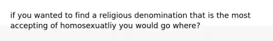 if you wanted to find a religious denomination that is the most accepting of homosexuatliy you would go where?