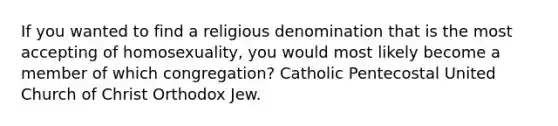 If you wanted to find a religious denomination that is the most accepting of homosexuality, you would most likely become a member of which congregation? Catholic Pentecostal United Church of Christ Orthodox Jew.