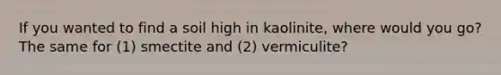 If you wanted to find a soil high in kaolinite, where would you go? The same for (1) smectite and (2) vermiculite?