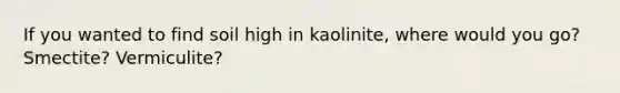 If you wanted to find soil high in kaolinite, where would you go? Smectite? Vermiculite?