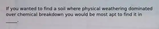 If you wanted to find a soil where physical weathering dominated over chemical breakdown you would be most apt to find it in _____.