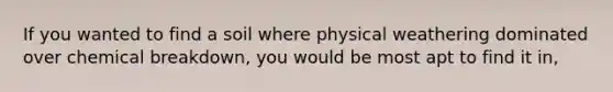 If you wanted to find a soil where physical weathering dominated over chemical breakdown, you would be most apt to find it in,