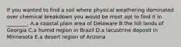 If you wanted to find a soil where physical weathering dominated over chemical breakdown you would be most apt to find it in ________. A.a coastal plain area of Delaware B.the hill lands of Georgia C.a humid region in Brazil D.a lacustrine deposit in Minnesota E.a desert region of Arizona