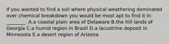 If you wanted to find a soil where physical weathering dominated over chemical breakdown you would be most apt to find it in ________. A.a coastal plain area of Delaware B.the hill lands of Georgia C.a humid region in Brazil D.a lacustrine deposit in Minnesota E.a desert region of Arizona