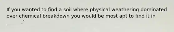 If you wanted to find a soil where physical weathering dominated over chemical breakdown you would be most apt to find it in ______.`