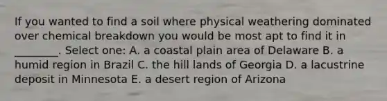 If you wanted to find a soil where physical weathering dominated over chemical breakdown you would be most apt to find it in ________. Select one: A. a coastal plain area of Delaware B. a humid region in Brazil C. the hill lands of Georgia D. a lacustrine deposit in Minnesota E. a desert region of Arizona