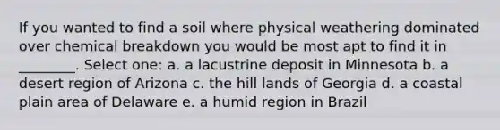 If you wanted to find a soil where physical weathering dominated over chemical breakdown you would be most apt to find it in ________. Select one: a. a lacustrine deposit in Minnesota b. a desert region of Arizona c. the hill lands of Georgia d. a coastal plain area of Delaware e. a humid region in Brazil