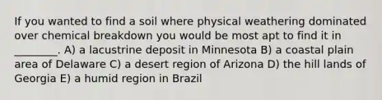 If you wanted to find a soil where physical weathering dominated over chemical breakdown you would be most apt to find it in ________. A) a lacustrine deposit in Minnesota B) a coastal plain area of Delaware C) a desert region of Arizona D) the hill lands of Georgia E) a humid region in Brazil