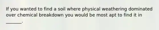 If you wanted to find a soil where physical weathering dominated over chemical breakdown you would be most apt to find it in _______.