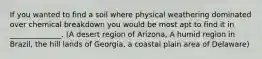 If you wanted to find a soil where physical weathering dominated over chemical breakdown you would be most apt to find it in ______________. (A desert region of Arizona, A humid region in Brazil, the hill lands of Georgia, a coastal plain area of Delaware)