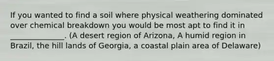 If you wanted to find a soil where physical weathering dominated over chemical breakdown you would be most apt to find it in ______________. (A desert region of Arizona, A humid region in Brazil, the hill lands of Georgia, a coastal plain area of Delaware)