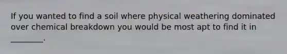 If you wanted to find a soil where physical weathering dominated over chemical breakdown you would be most apt to find it in ________.